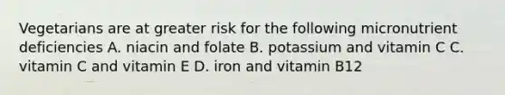 Vegetarians are at greater risk for the following micronutrient deficiencies A. niacin and folate B. potassium and vitamin C C. vitamin C and vitamin E D. iron and vitamin B12