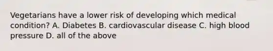 Vegetarians have a lower risk of developing which medical condition? A. Diabetes B. cardiovascular disease C. high blood pressure D. all of the above