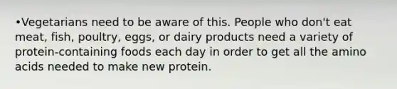 •Vegetarians need to be aware of this. People who don't eat meat, fish, poultry, eggs, or dairy products need a variety of protein-containing foods each day in order to get all the amino acids needed to make new protein.