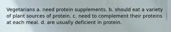 Vegetarians a. need protein supplements. b. should eat a variety of plant sources of protein. c. need to complement their proteins at each meal. d. are usually deficient in protein.