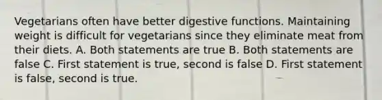 Vegetarians often have better digestive functions. Maintaining weight is difficult for vegetarians since they eliminate meat from their diets. A. Both statements are true B. Both statements are false C. First statement is true, second is false D. First statement is false, second is true.