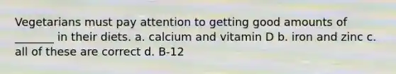 Vegetarians must pay attention to getting good amounts of _______ in their diets. a. calcium and vitamin D b. iron and zinc c. all of these are correct d. B-12