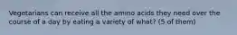 Vegetarians can receive all the amino acids they need over the course of a day by eating a variety of what? (5 of them)