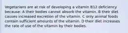 Vegetarians are at risk of developing a vitamin B12 deficiency because: A their bodies cannot absorb the vitamin. B their diet causes increased excretion of the vitamin. C only animal foods contain sufficient amounts of the vitamin. D their diet increases the rate of use of the vitamin by their bodies.