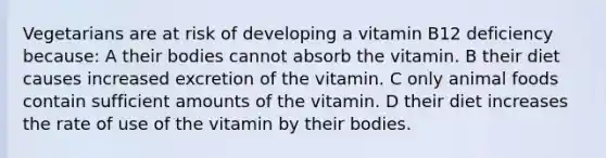 Vegetarians are at risk of developing a vitamin B12 deficiency because: A their bodies cannot absorb the vitamin. B their diet causes increased excretion of the vitamin. C only animal foods contain sufficient amounts of the vitamin. D their diet increases the rate of use of the vitamin by their bodies.