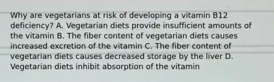 Why are vegetarians at risk of developing a vitamin B12 deficiency? A. Vegetarian diets provide insufficient amounts of the vitamin B. The fiber content of vegetarian diets causes increased excretion of the vitamin C. The fiber content of vegetarian diets causes decreased storage by the liver D. Vegetarian diets inhibit absorption of the vitamin