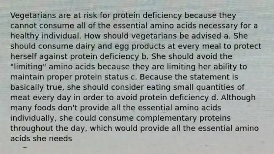 Vegetarians are at risk for protein deficiency because they cannot consume all of the essential amino acids necessary for a healthy individual. How should vegetarians be advised a. She should consume dairy and egg products at every meal to protect herself against protein deficiency b. She should avoid the "limiting" amino acids because they are limiting her ability to maintain proper protein status c. Because the statement is basically true, she should consider eating small quantities of meat every day in order to avoid protein deficiency d. Although many foods don't provide all the essential amino acids individually, she could consume complementary proteins throughout the day, which would provide all the essential amino acids she needs