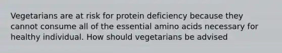 Vegetarians are at risk for protein deficiency because they cannot consume all of the essential amino acids necessary for healthy individual. How should vegetarians be advised