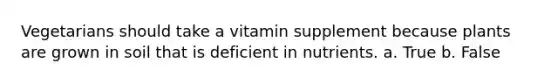 Vegetarians should take a vitamin supplement because plants are grown in soil that is deficient in nutrients. a. True b. False