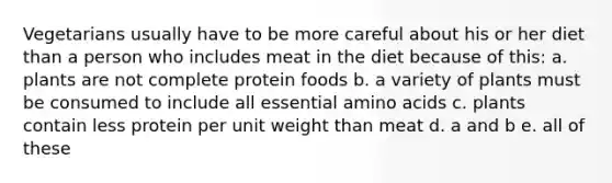 Vegetarians usually have to be more careful about his or her diet than a person who includes meat in the diet because of this: a. plants are not complete protein foods b. a variety of plants must be consumed to include all essential amino acids c. plants contain less protein per unit weight than meat d. a and b e. all of these