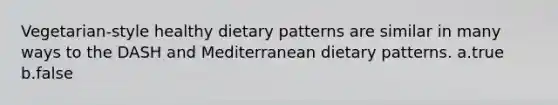 Vegetarian-style healthy dietary patterns are similar in many ways to the DASH and Mediterranean dietary patterns. a.true b.false