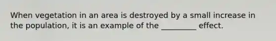 When vegetation in an area is destroyed by a small increase in the population, it is an example of the _________ effect.