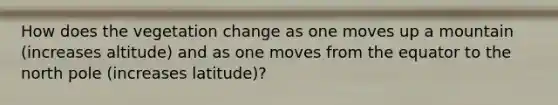 How does the vegetation change as one moves up a mountain (increases altitude) and as one moves from the equator to the north pole (increases latitude)?