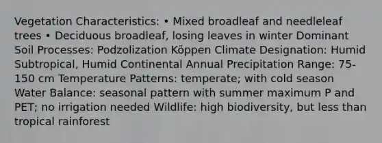 Vegetation Characteristics: • Mixed broadleaf and needleleaf trees • Deciduous broadleaf, losing leaves in winter Dominant Soil Processes: Podzolization Köppen Climate Designation: Humid Subtropical, Humid Continental Annual Precipitation Range: 75-150 cm Temperature Patterns: temperate; with cold season Water Balance: seasonal pattern with summer maximum P and PET; no irrigation needed Wildlife: high biodiversity, but less than tropical rainforest