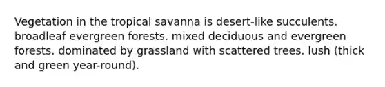 Vegetation in the tropical savanna is desert-like succulents. broadleaf evergreen forests. mixed deciduous and evergreen forests. dominated by grassland with scattered trees. lush (thick and green year-round).