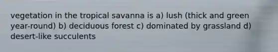 vegetation in the tropical savanna is a) lush (thick and green year-round) b) deciduous forest c) dominated by grassland d) desert-like succulents