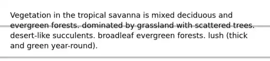 Vegetation in the tropical savanna is mixed deciduous and evergreen forests. dominated by grassland with scattered trees. desert-like succulents. broadleaf evergreen forests. lush (thick and green year-round).