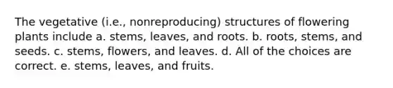 The vegetative (i.e., nonreproducing) structures of flowering plants include a. stems, leaves, and roots. b. roots, stems, and seeds. c. stems, flowers, and leaves. d. All of the choices are correct. e. stems, leaves, and fruits.