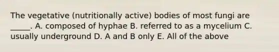 The vegetative (nutritionally active) bodies of most fungi are _____. A. composed of hyphae B. referred to as a mycelium C. usually underground D. A and B only E. All of the above