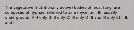 The vegetative (nutritionally active) bodies of most fungi are composed of hyphae. referred to as a mycelium. III. usually underground. A) I only B) II only C) III only D) II and III only E) I, II, and III