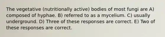 The vegetative (nutritionally active) bodies of most fungi are A) composed of hyphae. B) referred to as a mycelium. C) usually underground. D) Three of these responses are correct. E) Two of these responses are correct.