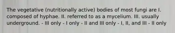 The vegetative (nutritionally active) bodies of most fungi are I. composed of hyphae. II. referred to as a mycelium. III. usually underground. - III only - I only - II and III only - I, II, and III - II only
