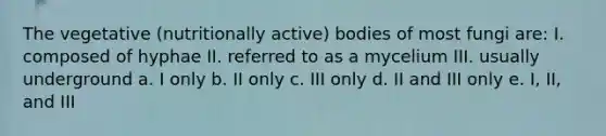 The vegetative (nutritionally active) bodies of most fungi are: I. composed of hyphae II. referred to as a mycelium III. usually underground a. I only b. II only c. III only d. II and III only e. I, II, and III