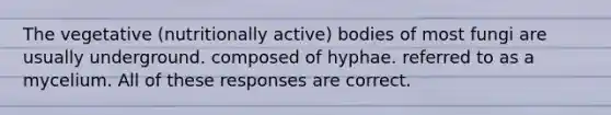 The vegetative (nutritionally active) bodies of most fungi are usually underground. composed of hyphae. referred to as a mycelium. All of these responses are correct.