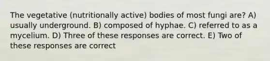 The vegetative (nutritionally active) bodies of most fungi are? A) usually underground. B) composed of hyphae. C) referred to as a mycelium. D) Three of these responses are correct. E) Two of these responses are correct