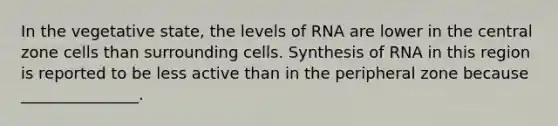 In the vegetative state, the levels of RNA are lower in the central zone cells than surrounding cells. Synthesis of RNA in this region is reported to be less active than in the peripheral zone because _______________.