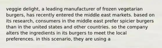 veggie delight, a leading manufacturer of frozen vegetarian burgers, has recently entered the middle east markets. based on its research, consumers in the middle east prefer spicier burgers than in the united states and other countries. so the company alters the ingredients in its burgers to meet the local preferences. in this scenario, they are using a