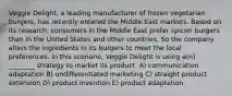 Veggie Delight, a leading manufacturer of frozen vegetarian burgers, has recently entered the Middle East markets. Based on its research, consumers in the Middle East prefer spicier burgers than in the United States and other countries. So the company alters the ingredients in its burgers to meet the local preferences. In this scenario, Veggie Delight is using a(n) ________ strategy to market its product. A) communication adaptation B) undifferentiated marketing C) straight product extension D) product invention E) product adaptation