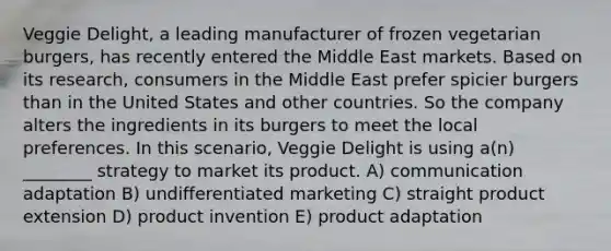 Veggie Delight, a leading manufacturer of frozen vegetarian burgers, has recently entered the Middle East markets. Based on its research, consumers in the Middle East prefer spicier burgers than in the United States and other countries. So the company alters the ingredients in its burgers to meet the local preferences. In this scenario, Veggie Delight is using a(n) ________ strategy to market its product. A) communication adaptation B) undifferentiated marketing C) straight product extension D) product invention E) product adaptation