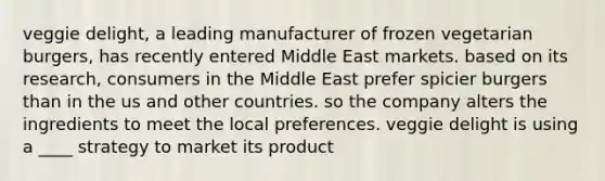 veggie delight, a leading manufacturer of frozen vegetarian burgers, has recently entered Middle East markets. based on its research, consumers in the Middle East prefer spicier burgers than in the us and other countries. so the company alters the ingredients to meet the local preferences. veggie delight is using a ____ strategy to market its product