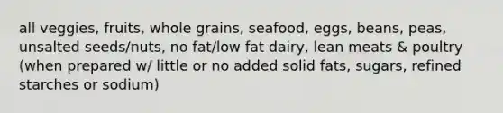 all veggies, fruits, whole grains, seafood, eggs, beans, peas, unsalted seeds/nuts, no fat/low fat dairy, lean meats & poultry (when prepared w/ little or no added solid fats, sugars, refined starches or sodium)