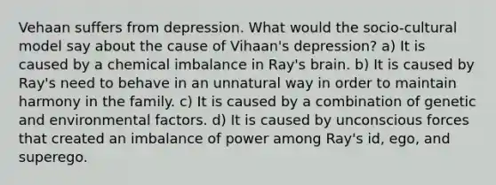 Vehaan suffers from depression. What would the socio-cultural model say about the cause of Vihaan's depression? a) It is caused by a chemical imbalance in Ray's brain. b) It is caused by Ray's need to behave in an unnatural way in order to maintain harmony in the family. c) It is caused by a combination of genetic and environmental factors. d) It is caused by unconscious forces that created an imbalance of power among Ray's id, ego, and superego.