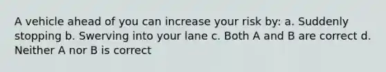 A vehicle ahead of you can increase your risk by: a. Suddenly stopping b. Swerving into your lane c. Both A and B are correct d. Neither A nor B is correct