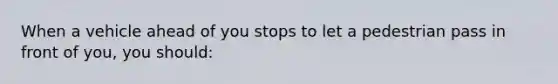 When a vehicle ahead of you stops to let a pedestrian pass in front of you, you should: