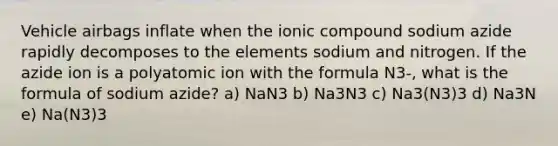 Vehicle airbags inflate when the ionic compound sodium azide rapidly decomposes to the elements sodium and nitrogen. If the azide ion is a polyatomic ion with the formula N3-, what is the formula of sodium azide? a) NaN3 b) Na3N3 c) Na3(N3)3 d) Na3N e) Na(N3)3