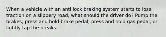 When a vehicle with an anti lock braking system starts to lose traction on a slippery road, what should the driver do? Pump the brakes, press and hold brake pedal, press and hold gas pedal, or lightly tap the breaks.