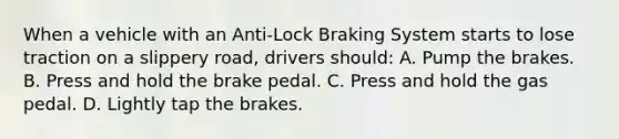 When a vehicle with an Anti-Lock Braking System starts to lose traction on a slippery road, drivers should: A. Pump the brakes. B. Press and hold the brake pedal. C. Press and hold the gas pedal. D. Lightly tap the brakes.