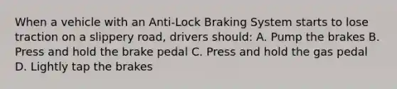 When a vehicle with an Anti-Lock Braking System starts to lose traction on a slippery road, drivers should: A. Pump the brakes B. Press and hold the brake pedal C. Press and hold the gas pedal D. Lightly tap the brakes