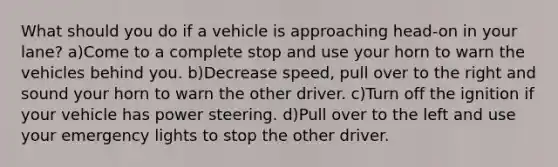 What should you do if a vehicle is approaching head-on in your lane? a)Come to a complete stop and use your horn to warn the vehicles behind you. b)Decrease speed, pull over to the right and sound your horn to warn the other driver. c)Turn off the ignition if your vehicle has power steering. d)Pull over to the left and use your emergency lights to stop the other driver.