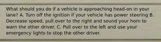 What should you do if a vehicle is approaching head-on in your lane? A. Turn off the ignition if your vehicle has power steering B. Decrease speed, pull over to the right and sound your horn to warn the other driver. C. Pull over to the left and use your emergency lights to stop the other driver.