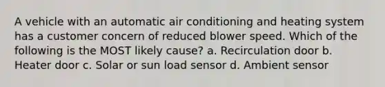 A vehicle with an automatic air conditioning and heating system has a customer concern of reduced blower speed. Which of the following is the MOST likely cause? a. Recirculation door b. Heater door c. Solar or sun load sensor d. Ambient sensor