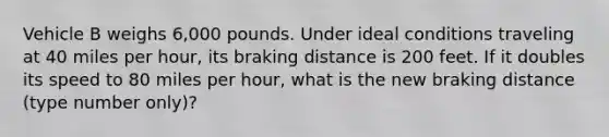 Vehicle B weighs 6,000 pounds. Under ideal conditions traveling at 40 miles per hour, its braking distance is 200 feet. If it doubles its speed to 80 miles per hour, what is the new braking distance (type number only)?