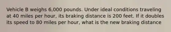 Vehicle B weighs 6,000 pounds. Under ideal conditions traveling at 40 miles per hour, its braking distance is 200 feet. If it doubles its speed to 80 miles per hour, what is the new braking distance