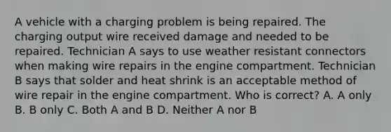 A vehicle with a charging problem is being repaired. The charging output wire received damage and needed to be repaired. Technician A says to use weather resistant connectors when making wire repairs in the engine compartment. Technician B says that solder and heat shrink is an acceptable method of wire repair in the engine compartment. Who is correct? A. A only B. B only C. Both A and B D. Neither A nor B