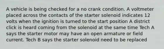 A vehicle is being checked for a no crank condition. A voltmeter placed across the contacts of the starter solenoid indicates 12 volts when the ignition is turned to the start position A district click is heard coming from the solenoid at the same time Tech A says the starter motor may have an open armature or field current. Tech B says the starter solenoid need to be replaced