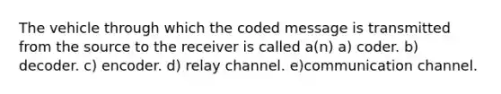 The vehicle through which the coded message is transmitted from the source to the receiver is called a(n) a) coder. b) decoder. c) encoder. d) relay channel. e)communication channel.